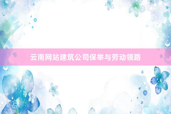 云南网站建筑公司保举与劳动领路