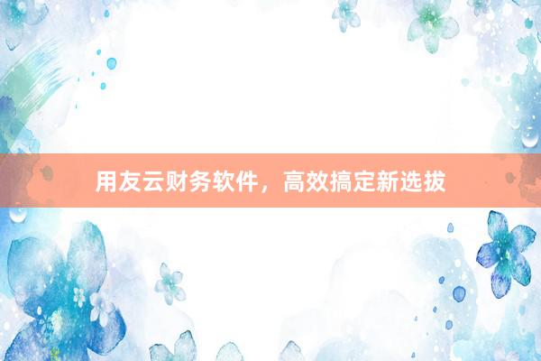 用友云财务软件，高效搞定新选拔